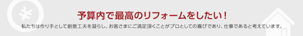 予算内で最高のリフォームをしたい！私たちは作り手として創意工夫を凝らし、お客さまにご満足頂くことがプロとしての喜びであり、仕事であると考えています。