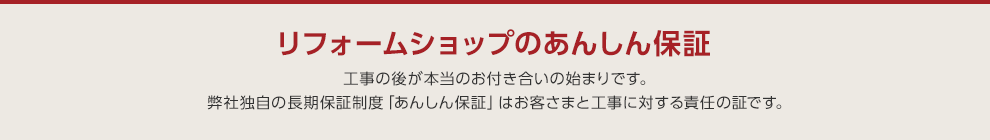 リフォームショップのあんしん保証 工事の後が本当のお付き合いの始まりです。弊社独自の長期保証制度「あんしん保証」はお客さまと工事に対する責任の証です。